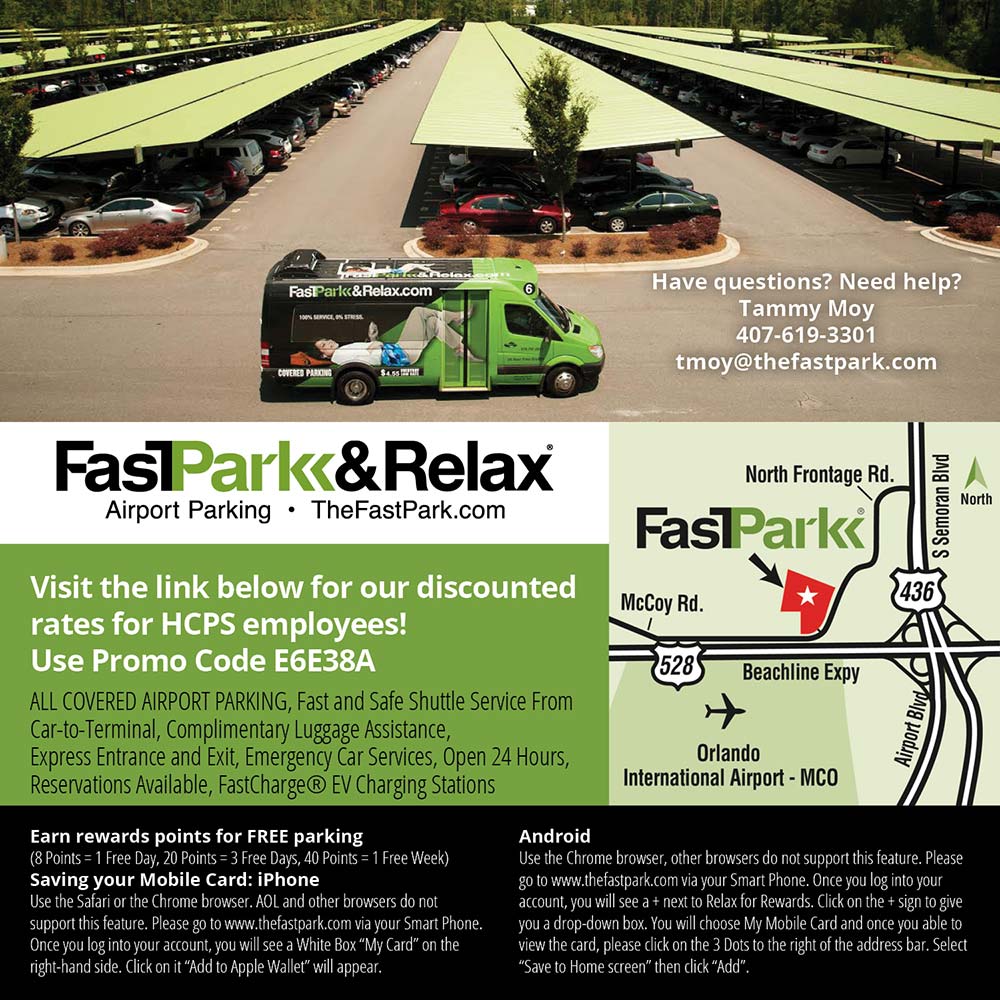 FastPark & Relax - Have questions? Need help?
Tammy Moy
407-619-3301
tmoy@thefastpark.com
Visit the link below for our discounted rates for HCPS employees!
Use Promo Code E638A
ALL COVERED AIRPORT PARKING, Fast and Safe Shuttle Service From Car-to-Terminal, Complimentary Luggage Assistance, Express Entrance and Exit, Emergency Car Services, Open 24 Hours, Reservations Available, FastCharge ® EV Charging Stations
Earn rewards points for FREE parking
(8 Points = 1 Free Day, 20 Points = 3 Free Days, 40 Points = 1 Free Week)
Saving your Mobile Card: iPhone
Use the Safari or the Chrome browser. AOL and other browsers do not support this feature. Please go to www.thefastpark.com via your Smart Phone.
Once you log into your account, you will see a White Box My Card on the right-hand side. Click on it Add to Apple Wallet will appear.
Android
Use the Chrome browser, other browsers do not support this feature. Please go to www.thefastpark.com via your Smart Phone. Once you log into your account, you will see a + next to Relax for Rewards. Click on the + sign to give you a drop-down box. You will choose My Mobile Card and once you able to view the card, please click on the 3 Dots to the right of the address bar. Select
Save to Home screen then click Add.