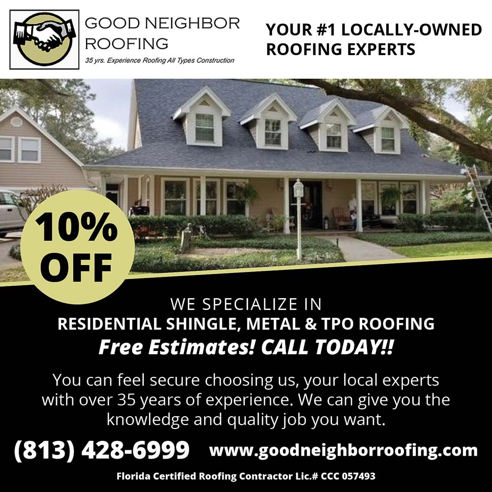Good Neighbor Roofing - 10% OFF<br>YOUR #1 LOCALLY-OWNED
ROOFING EXPERTS<br>Florida Certified
Roofing Contractor
Lic.# CCC 057493<br>WE SPECIALIZE IN
RESIDENTIAL, SHINGLE, METAL & TO ROOFING
Free Estimates! CALL TODAY!!
You can feel secure choosing us, your local experts with over 35 years of experience. We can give you the knowledge and quality job you want.
(813) 428-6999 www.goodneighborroofing.com