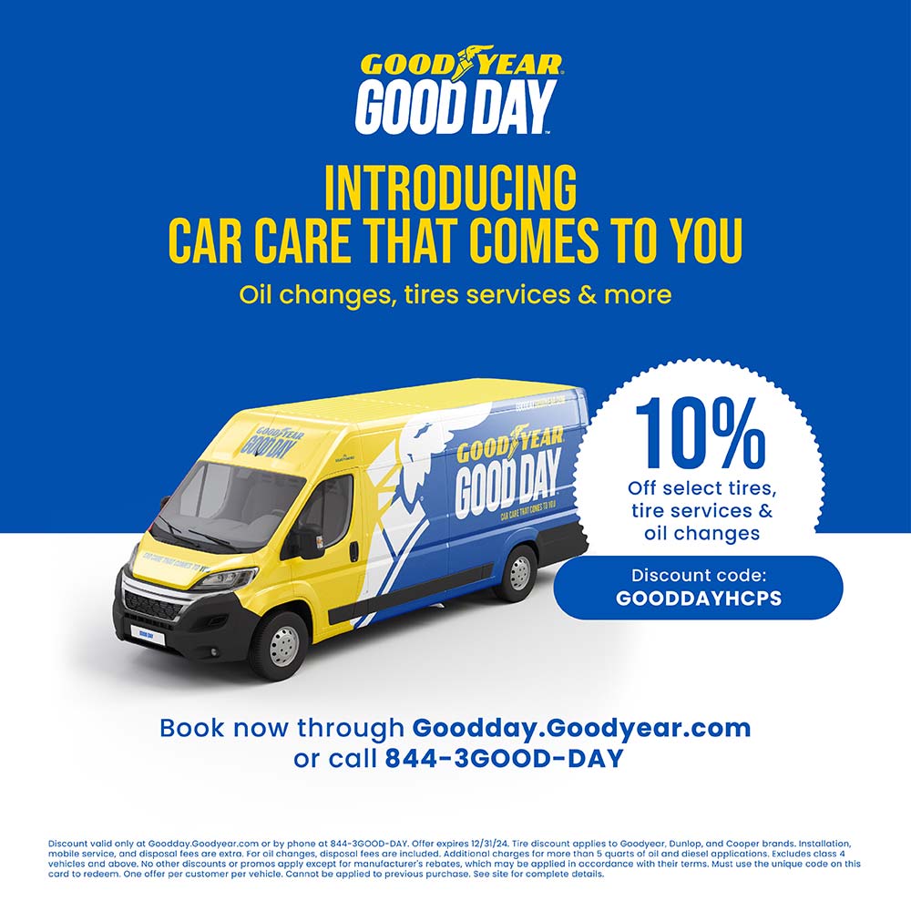 Goodyear - INTRODUCING
CAR CARE THAT COMES TO YOU
Oil changes, tires services & more
10%
Off select tires, tire services & oil changes
Discount code:
GOODDAYHCPS
Book now through Goodday.Goodyear.com
or call 844-3GOOD-DAY
Discount valid only at Goodday.Goodyear.com or by phone at 844-3GOOD-DAY. Offer expires 12/31/24. Tire discount applies to Goodyear, Dunlop, and Cooper brands. Installation, mobile service, and disposal fees are extra. For oil changes, disposal fees are included. Additional charges for more than 5 quarts of oil and diesel applications. Excludes class 4 vehicles and above. No other discounts or promos apply except for manufacturer's rebates, which may be applied in accordance with their terms. Must use the unique code on this card to redeem. One offer per customer per vehicle. Cannot be applied to previous purchase. See site for complete details.