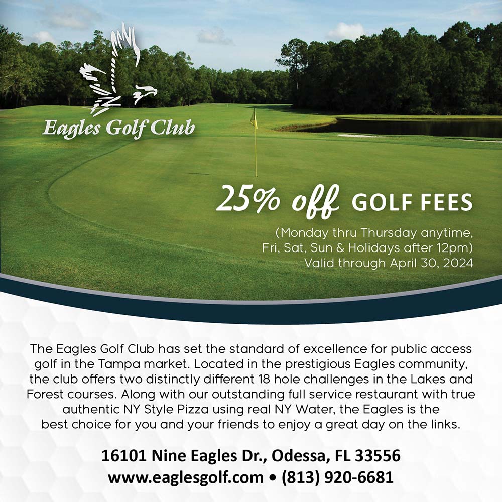 The Eagles Golf Club - 25% off GOLF FEES
(Monday thru Thursday anytime, Fri, Sat, Sun & Holidays after 12pm)
Valid through April 30, 2024<br>The Eagles Golf Club has set the standard of excellence for public access golf in the Tampa market. Located in the prestigious Eagles community, the club offers two distinctly different 18 hole challenges in the Lakes and Forest courses. Along with our outstanding full service restaurant with true authentic NY Style Pizza using real NY Water, the Eagles is the best choice for you and your friends to enjoy a great day on the links.<br>16101 Nine Eagles Dr., Odessa, FL 33556
www.eaglesgolf.com  (813) 920-6681