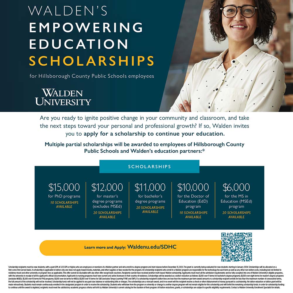 Walden University - WALDEN'S
EMPOWERING
EDUCATION
SCHOLARSHIPS
for Hillsborough County Public Schools employees<br>Are you ready to ignite positive change in your community and classroom, and take the next steps toward your personal and professional growth? If so, Walden invites you to apply for a scholarship to continue your education.
Multiple partial scholarships will be awarded to employees of Hillsborough County
Public Schools and Walden's education partners:*<br>Learn more and Apply: Waldenu.edu/SDHC
